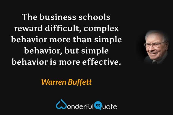 The business schools reward difficult, complex behavior more than simple behavior, but simple behavior is more effective. - Warren Buffett quote.