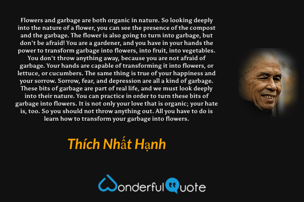 Flowers and garbage are both organic in nature. So looking deeply into the nature of a flower, you can see the presence of the compost and the garbage. The flower is also going to turn into garbage, but don't be afraid! You are a gardener, and you have in your hands the power to transform garbage into flowers, into fruit, into vegetables. You don't throw anything away, because you are not afraid of garbage. Your hands are capable of transforming it into flowers, or lettuce, or cucumbers. The same thing is true of your happiness and your sorrow. Sorrow, fear, and depression are all a kind of garbage. These bits of garbage are part of real life, and we must look deeply into their nature. You can practice in order to turn these bits of garbage into flowers. It is not only your love that is organic; your hate is, too. So you should not throw anything out. All you have to do is learn how to transform your garbage into flowers. - Thích Nhất Hạnh quote.