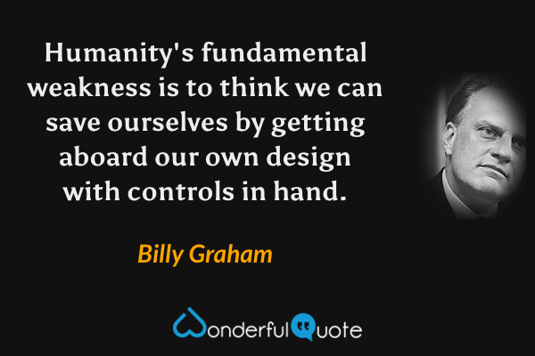 Humanity's fundamental weakness is to think we can save ourselves by getting aboard our own design with controls in hand. - Billy Graham quote.