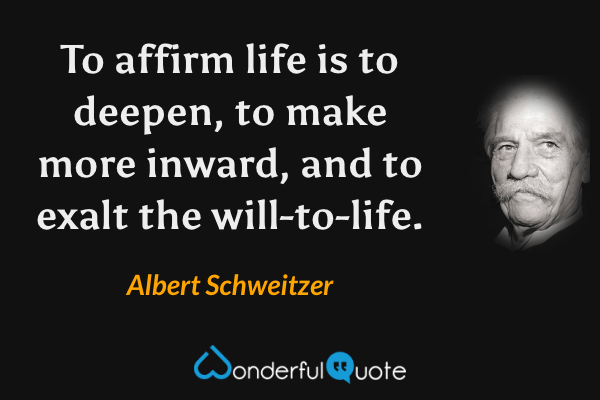 To affirm life is to deepen, to make more inward, and to exalt the will-to-life. - Albert Schweitzer quote.