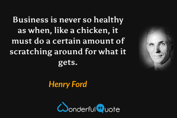 Business is never so healthy as when, like a chicken, it must do a certain amount of scratching around for what it gets. - Henry Ford quote.