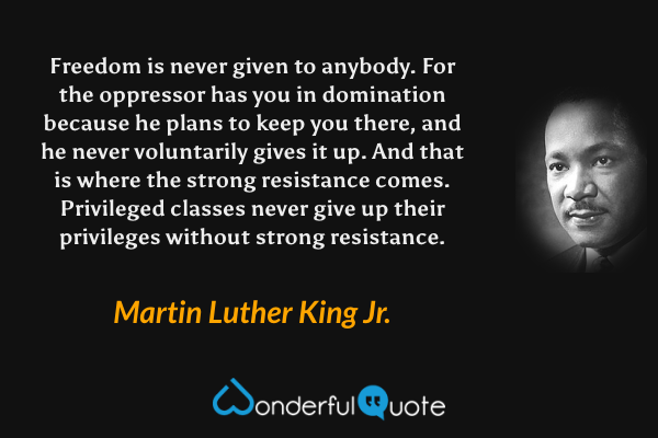 Freedom is never given to anybody. For the oppressor has you in domination because he plans to keep you there, and he never voluntarily gives it up. And that is where the strong resistance comes. Privileged classes never give up their privileges without strong resistance. - Martin Luther King Jr. quote.