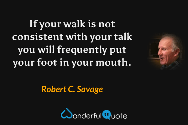 If your walk is not consistent with your talk you will frequently put your foot in your mouth. - Robert C. Savage quote.