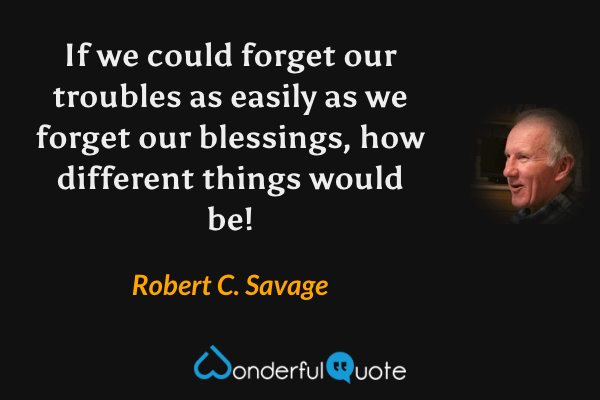 If we could forget our troubles as easily as we forget our blessings, how different things would be! - Robert C. Savage quote.