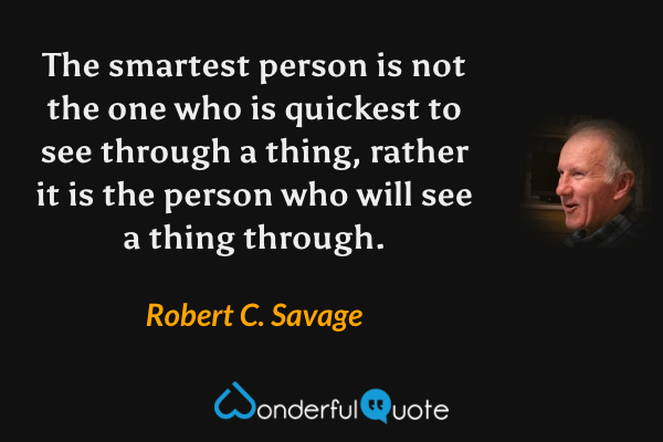 The smartest person is not the one who is quickest to see through a thing, rather it is the person who will see a thing through. - Robert C. Savage quote.