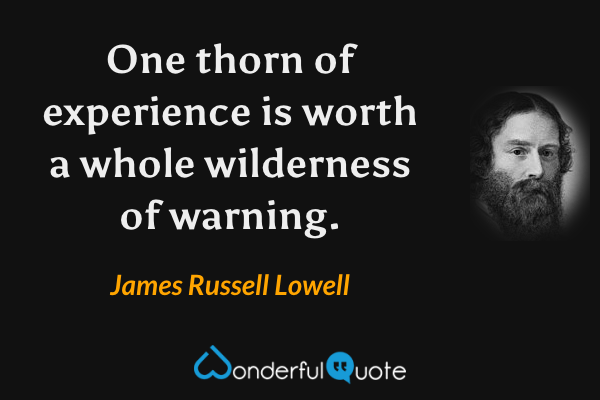One thorn of experience is worth a whole wilderness of warning. - James Russell Lowell quote.