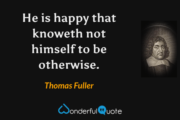 He is happy that knoweth not himself to be otherwise. - Thomas Fuller quote.