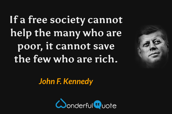 If a free society cannot help the many who are poor, it cannot save the few who are rich. - John F. Kennedy quote.