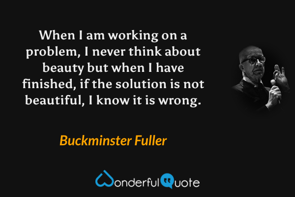 When I am working on a problem, I never think about beauty but when I have finished, if the solution is not beautiful, I know it is wrong. - Buckminster Fuller quote.