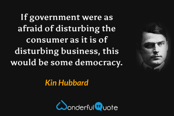 If government were as afraid of disturbing the consumer as it is of disturbing business, this would be some democracy. - Kin Hubbard quote.