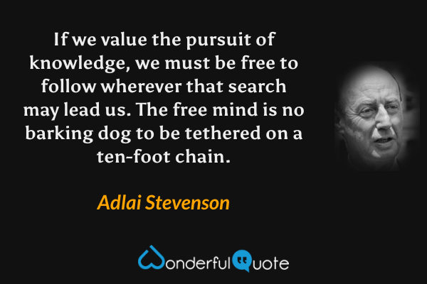 If we value the pursuit of knowledge, we must be free to follow wherever that search may lead us. The free mind is no barking dog to be tethered on a ten-foot chain. - Adlai Stevenson quote.