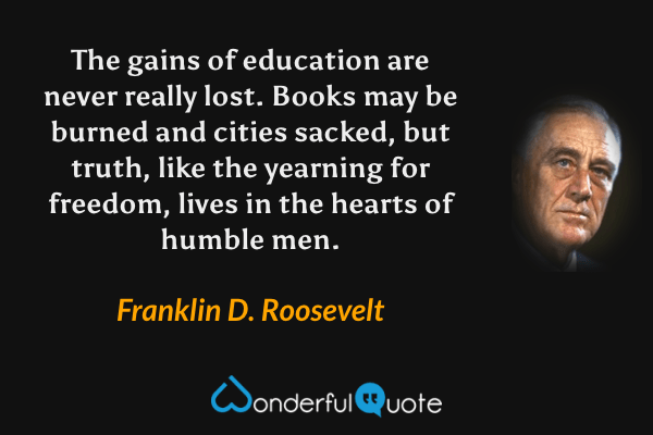 The gains of education are never really lost. Books may be burned and cities sacked, but truth, like the yearning for freedom, lives in the hearts of humble men. - Franklin D. Roosevelt quote.