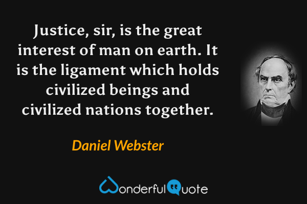 Justice, sir, is the great interest of man on earth. It is the ligament which holds civilized beings and civilized nations together. - Daniel Webster quote.