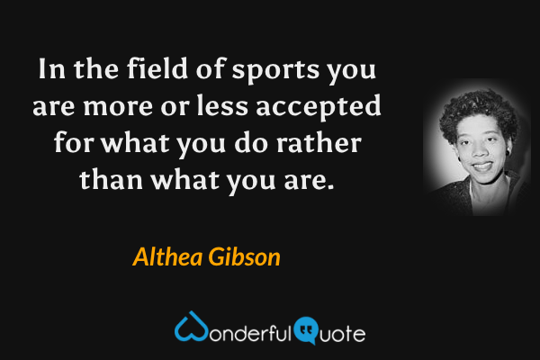 In the field of sports you are more or less accepted for what you do rather than what you are. - Althea Gibson quote.
