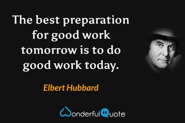 The best preparation for good work tomorrow is to do good work today. - Elbert Hubbard quote.