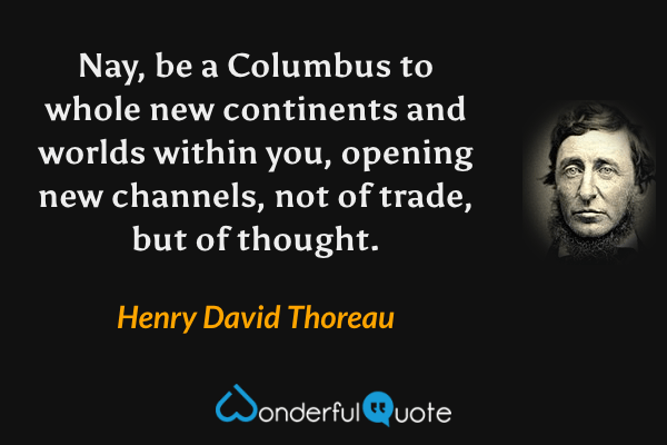 Nay, be a Columbus to whole new continents and worlds within you, opening new channels, not of trade, but of thought. - Henry David Thoreau quote.