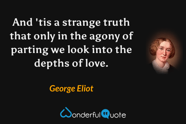 And 'tis a strange truth that only in the agony of parting we look into the depths of love. - George Eliot quote.