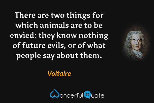 There are two things for which animals are to be envied: they know nothing of future evils, or of what people say about them. - Voltaire quote.