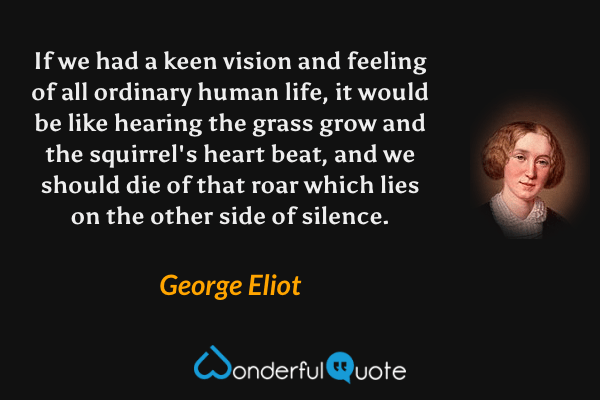 If we had a keen vision and feeling of all ordinary human life, it would be like hearing the grass grow and the squirrel's heart beat, and we should die of that roar which lies on the other side of silence. - George Eliot quote.