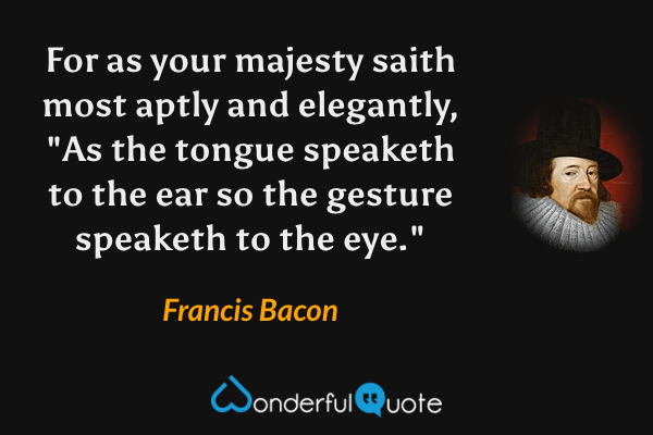 For as your majesty saith most aptly and elegantly, "As the tongue speaketh to the ear so the gesture speaketh to the eye." - Francis Bacon quote.