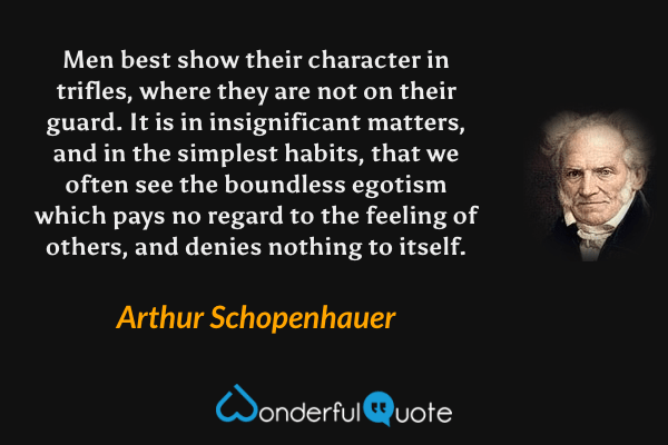Men best show their character in trifles, where they are not on their guard. It is in insignificant matters, and in the simplest habits, that we often see the boundless egotism which pays no regard to the feeling of others, and denies nothing to itself. - Arthur Schopenhauer quote.