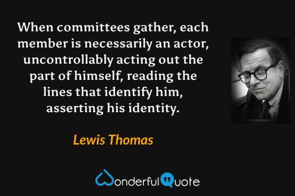When committees gather, each member is necessarily an actor, uncontrollably acting out the part of himself, reading the lines that identify him, asserting his identity. - Lewis Thomas quote.