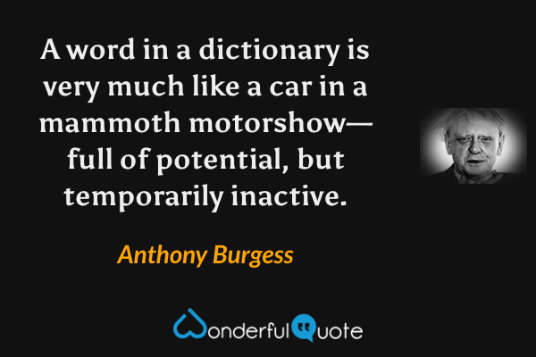 A word in a dictionary is very much like a car in a mammoth motorshow—full of potential, but temporarily inactive. - Anthony Burgess quote.