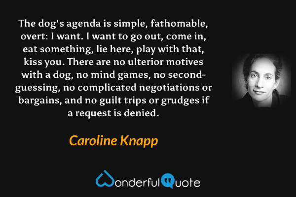 The dog's agenda is simple, fathomable, overt: I want.  I want to go out, come in, eat something, lie here, play with that, kiss you. There are no ulterior motives with a dog, no mind games, no second-guessing, no complicated negotiations or bargains, and no guilt trips or grudges if a request is denied. - Caroline Knapp quote.