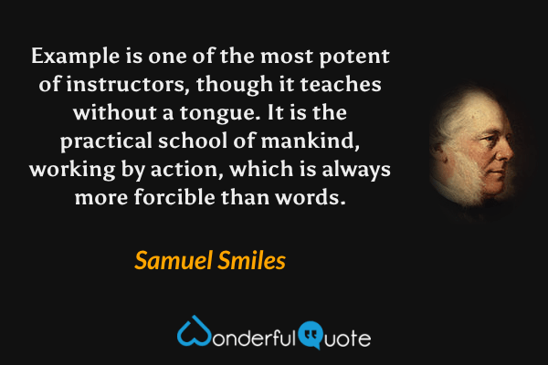 Example is one of the most potent of instructors, though it teaches without a tongue.  It is the practical school of mankind, working by action, which is always more forcible than words. - Samuel Smiles quote.