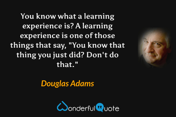 You know what a learning experience is?  A learning experience is one of those things that say, "You know that thing you just did?  Don't do that." - Douglas Adams quote.
