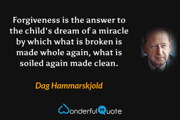 Forgiveness is the answer to the child's dream of a miracle by which what is broken is made whole again, what is soiled again made clean. - Dag Hammarskjold quote.