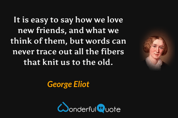 It is easy to say how we love new friends, and what we think of them, but words can never trace out all the fibers that knit us to the old. - George Eliot quote.