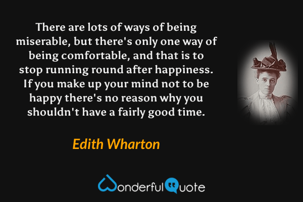 There are lots of ways of being miserable, but there's only one way of being comfortable, and that is to stop running round after happiness.  If you make up your mind not to be happy there's no reason why you shouldn't have a fairly good time. - Edith Wharton quote.