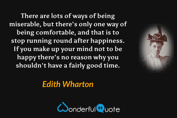 There are lots of ways of being miserable, but there's only one way of being comfortable, and that is to stop running round after happiness. If you make up your mind not to be happy there's no reason why you shouldn't have a fairly good time. - Edith Wharton quote.