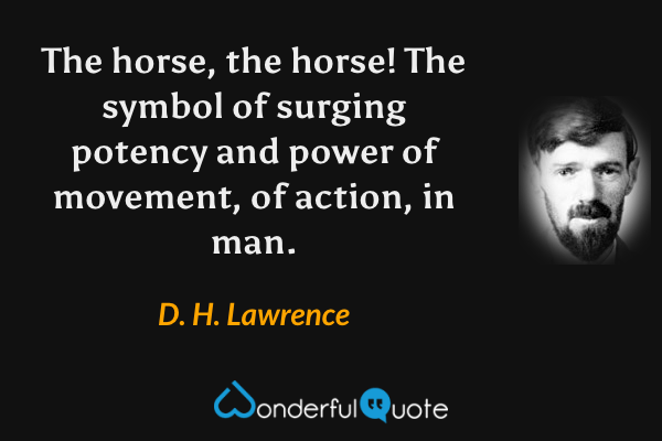 The horse, the horse!  The symbol of surging potency and power of movement, of action, in man. - D. H. Lawrence quote.