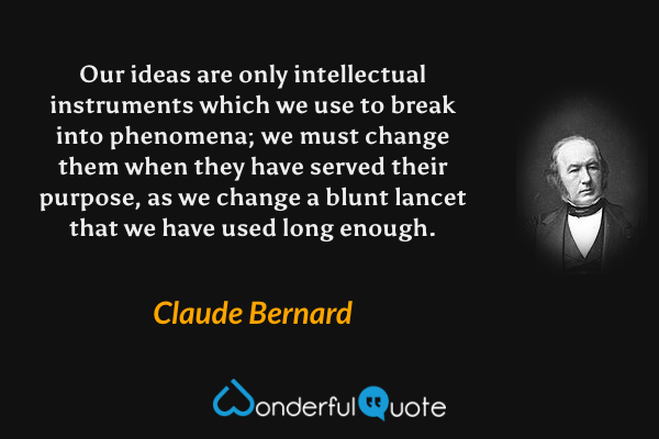 Our ideas are only intellectual instruments which we use to break into phenomena; we must change them when they have served their purpose, as we change a blunt lancet that we have used long enough. - Claude Bernard quote.
