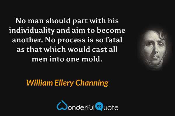 No man should part with his individuality and aim to become another.  No process is so fatal as that which would cast all men into one mold. - William Ellery Channing quote.