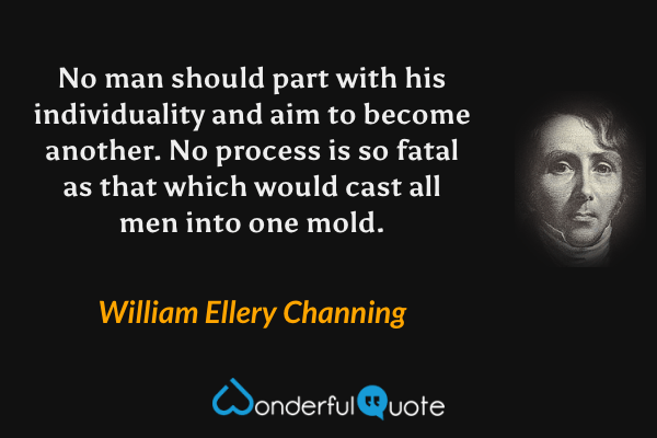 No man should part with his individuality and aim to become another. No process is so fatal as that which would cast all men into one mold. - William Ellery Channing quote.