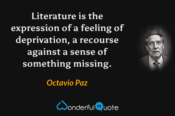 Literature is the expression of a feeling of deprivation, a recourse against a sense of something missing. - Octavio Paz quote.