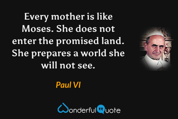 Every mother is like Moses. She does not enter the promised land. She prepares a world she will not see. - Paul VI quote.