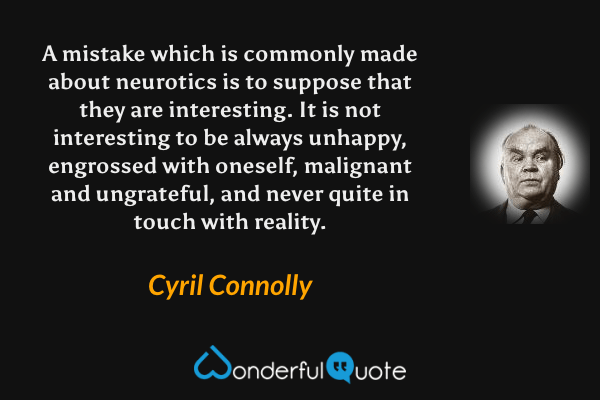 A mistake which is commonly made about neurotics is to suppose that they are interesting.  It is not interesting to be always unhappy, engrossed with oneself, malignant and ungrateful, and never quite in touch with reality. - Cyril Connolly quote.
