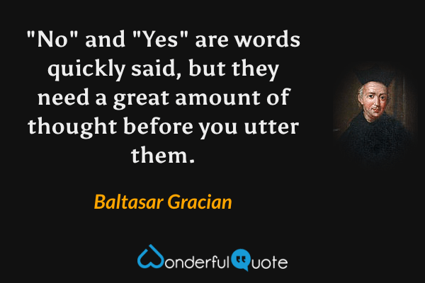 "No" and "Yes" are words quickly said, but they need a great amount of thought before you utter them. - Baltasar Gracian quote.