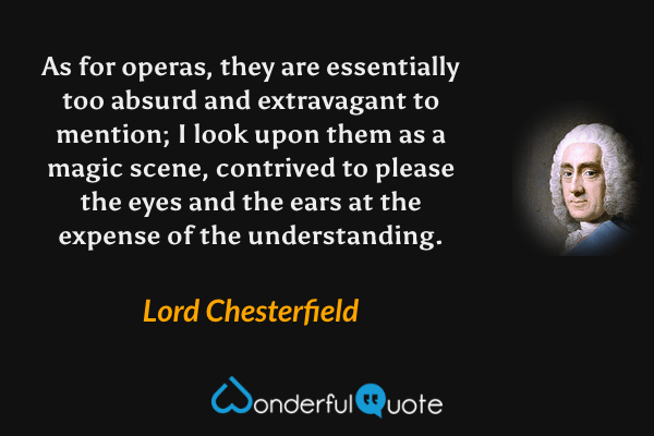 As for operas, they are essentially too absurd and extravagant to mention; I look upon them as a magic scene, contrived to please the eyes and the ears at the expense of the understanding. - Lord Chesterfield quote.