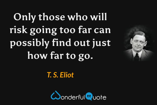 Only those who will risk going too far can possibly find out just how far to go. - T. S. Eliot quote.
