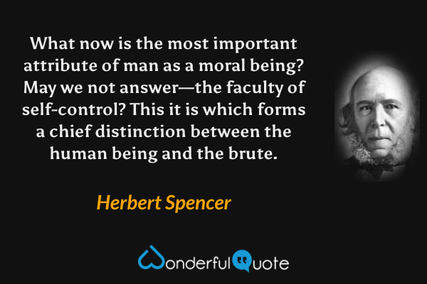 What now is the most important attribute of man as a moral being? May we not answer—the faculty of self-control? This it is which forms a chief distinction between the human being and the brute. - Herbert Spencer quote.