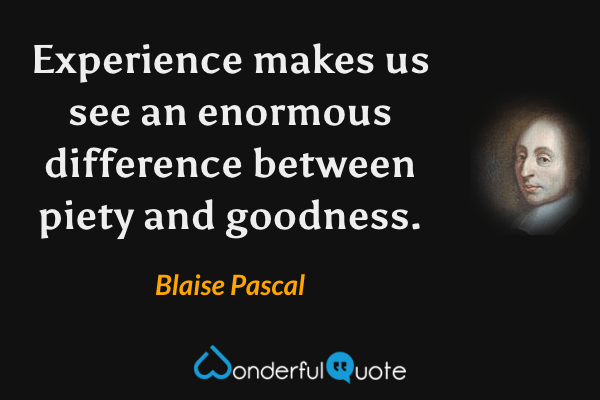 Experience makes us see an enormous difference between piety and goodness. - Blaise Pascal quote.