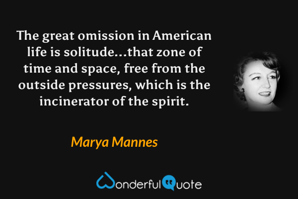 The great omission in American life is solitude...that zone of time and space, free from the outside pressures, which is the incinerator of the spirit. - Marya Mannes quote.