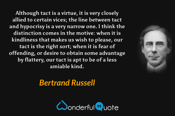 Although tact is a virtue, it is very closely allied to certain vices; the line between tact and hypocrisy is a very narrow one. I think the distinction comes in the motive: when it is kindliness that makes us wish to please, our tact is the right sort; when it is fear of offending, or desire to obtain some advantage by flattery, our tact is apt to be of a less amiable kind. - Bertrand Russell quote.