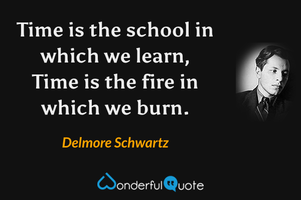 Time is the school in which we learn,
Time is the fire in which we burn. - Delmore Schwartz quote.