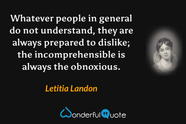 Whatever people in general do not understand, they are always prepared to dislike; the incomprehensible is always the obnoxious. - Letitia Landon quote.